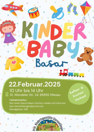 In bunten Buchstaben steht auf einem Plakat Kinder und Baby Basar. Um den Schriftzug sind Spielsachen und Klamotten abgebildet. In einem grünen Kasten steht 22. Februar. 2025. 10 Uhr bis 14 Uhr. St. Wendler Str. 24, 66892 Miesau. Teilnahmeinfos:  Wer einen Stand haben möchte, meldet sich bitte bei: eas-sternenfaenger@proton.me  Standgebühr: 10 Euro. Kaffee- und Kuchen Verkauf