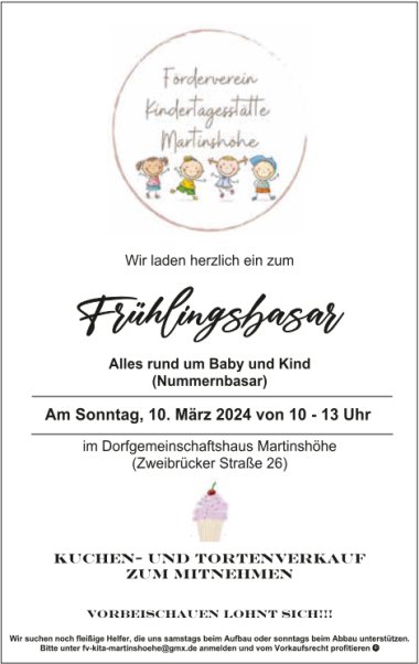 Frühlingsbasar Alles rund um Baby und Kind (Nummernbasar) Am Sonntag, 09. März 2025 von 10 – 13 Uhr In der Turnhalle Martinshöhe (Schulstraße 18b) Kuchen- und Tortenverkauf zum Mitnehmen Vorbeischauen lohnt sich!!! Wir suchen noch fleißige Helfer, die uns samstags beim Aufbau oder sonntags beim Abbau unterstützen. Bitte unter fv-kita-martinshoehe@gmx.de anmelden und vom Vorkaufsrecht profitieren